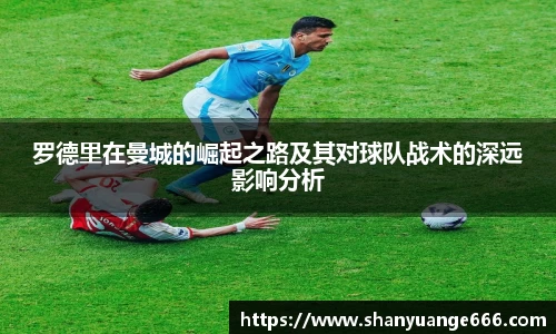 罗德里在曼城的崛起之路及其对球队战术的深远影响分析